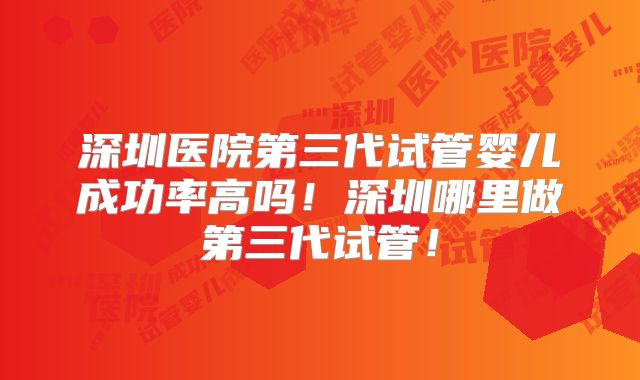 深圳医院第三代试管婴儿成功率高吗！深圳哪里做第三代试管！