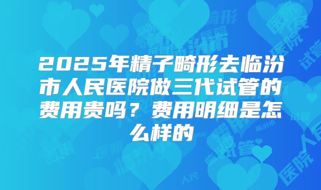 2025年精子畸形去临汾市人民医院做三代试管的费用贵吗？费用明细是怎么样的