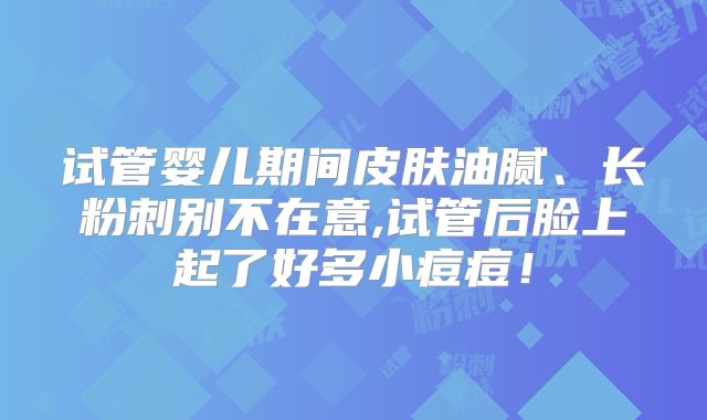 试管婴儿期间皮肤油腻、长粉刺别不在意,试管后脸上起了好多小痘痘！