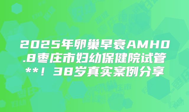2025年卵巢早衰AMH0.8枣庄市妇幼保健院试管**！38岁真实案例分享