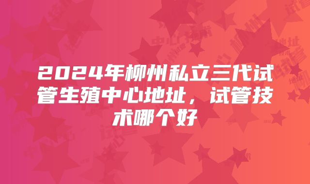 2024年柳州私立三代试管生殖中心地址，试管技术哪个好
