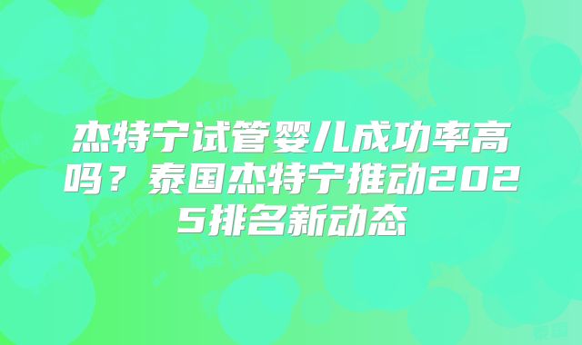 杰特宁试管婴儿成功率高吗？泰国杰特宁推动2025排名新动态