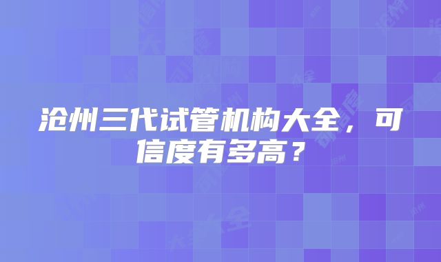 沧州三代试管机构大全，可信度有多高？