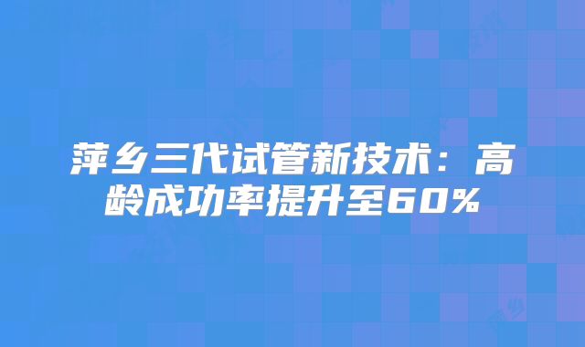 萍乡三代试管新技术：高龄成功率提升至60%