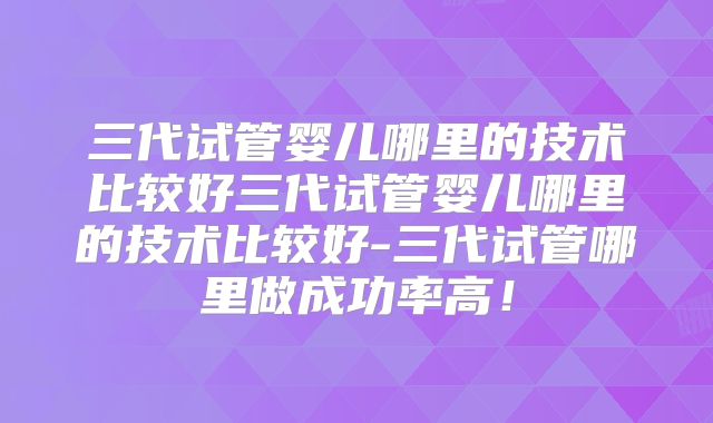 三代试管婴儿哪里的技术比较好三代试管婴儿哪里的技术比较好-三代试管哪里做成功率高！