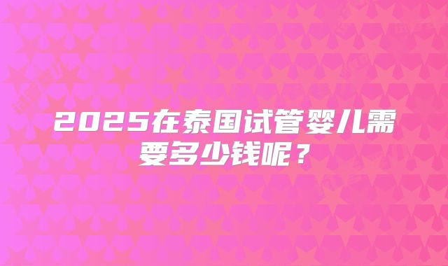 2025在泰国试管婴儿需要多少钱呢？