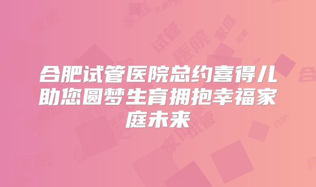 合肥试管医院总约喜得儿助您圆梦生育拥抱幸福家庭未来