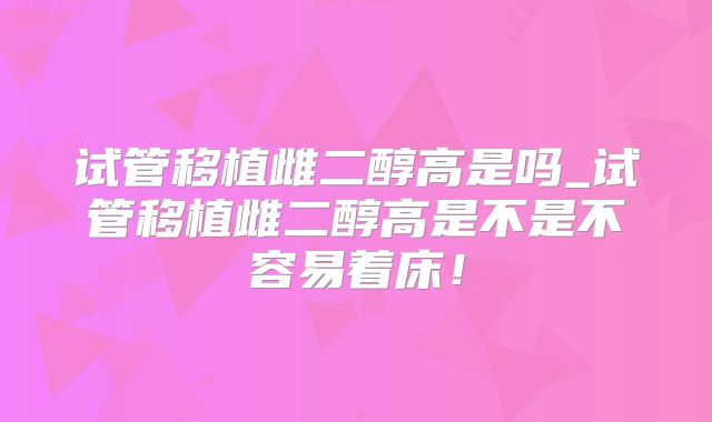 试管移植雌二醇高是吗_试管移植雌二醇高是不是不容易着床！