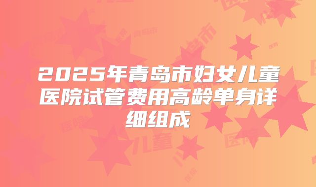 2025年青岛市妇女儿童医院试管费用高龄单身详细组成