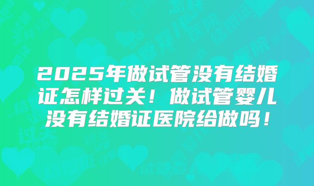 2025年做试管没有结婚证怎样过关！做试管婴儿没有结婚证医院给做吗！