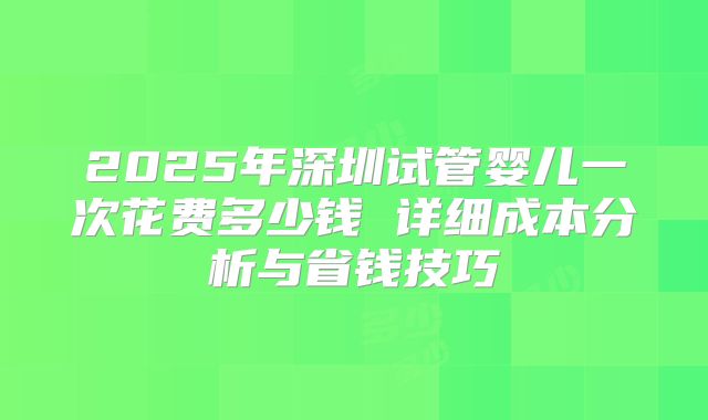 2025年深圳试管婴儿一次花费多少钱 详细成本分析与省钱技巧