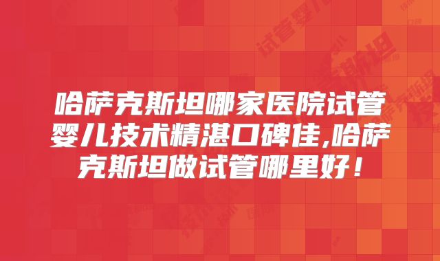 哈萨克斯坦哪家医院试管婴儿技术精湛口碑佳,哈萨克斯坦做试管哪里好！