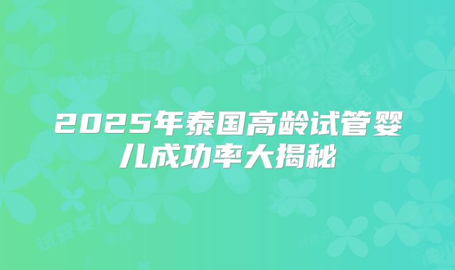 2025年泰国高龄试管婴儿成功率大揭秘