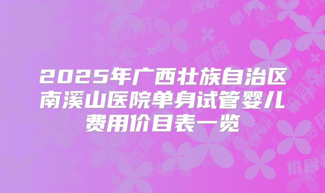 2025年广西壮族自治区南溪山医院单身试管婴儿费用价目表一览