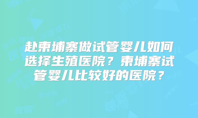 赴柬埔寨做试管婴儿如何选择生殖医院？柬埔寨试管婴儿比较好的医院？