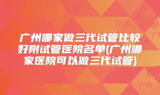 广州哪家做三代试管比较好附试管医院名单(广州哪家医院可以做三代试管)