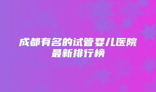 成都有名的试管婴儿医院最新排行榜
