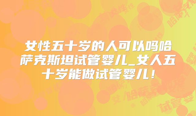 女性五十岁的人可以吗哈萨克斯坦试管婴儿_女人五十岁能做试管婴儿！