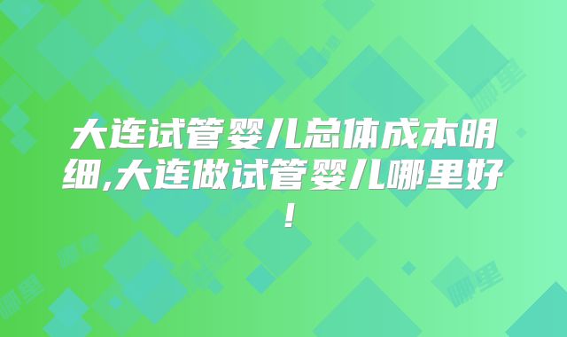 大连试管婴儿总体成本明细,大连做试管婴儿哪里好！