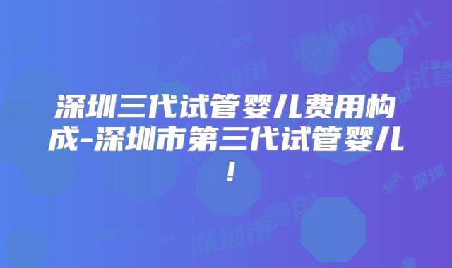 深圳三代试管婴儿费用构成-深圳市第三代试管婴儿!