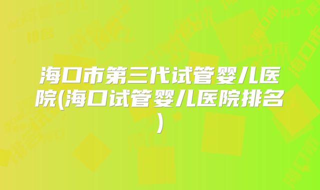 海口市第三代试管婴儿医院(海口试管婴儿医院排名)