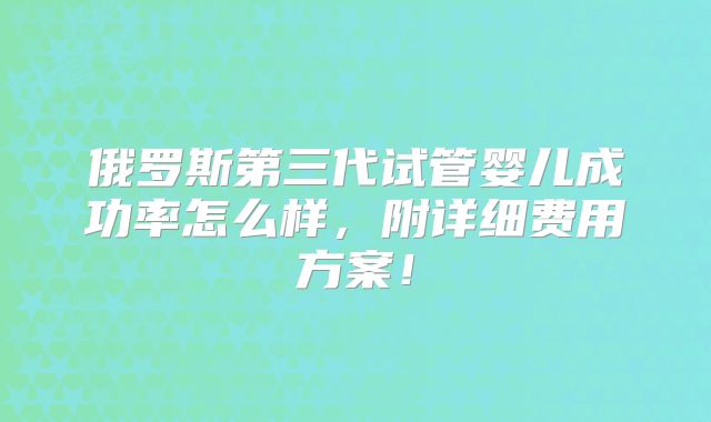 俄罗斯第三代试管婴儿成功率怎么样,附详细费用方案!