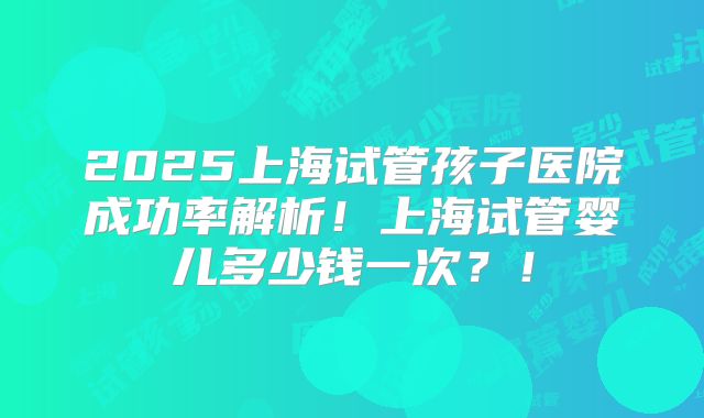 2025上海试管孩子医院成功率解析！上海试管婴儿多少钱一次？！