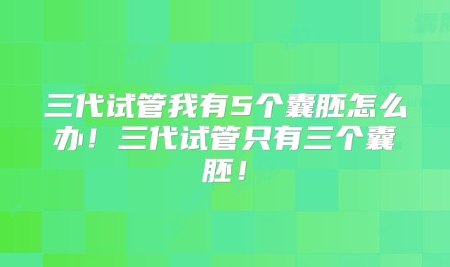 三代试管我有5个囊胚怎么办！三代试管只有三个囊胚！