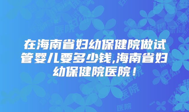 在海南省妇幼保健院做试管婴儿要多少钱,海南省妇幼保健院医院！