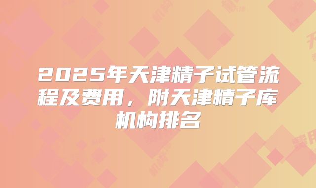 2025年天津精子试管流程及费用，附天津精子库机构排名