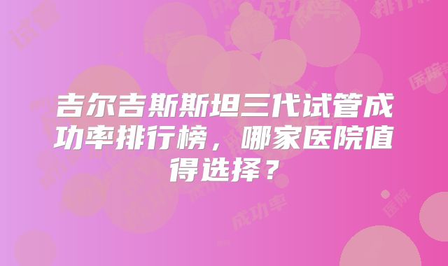 吉尔吉斯斯坦三代试管成功率排行榜，哪家医院值得选择？