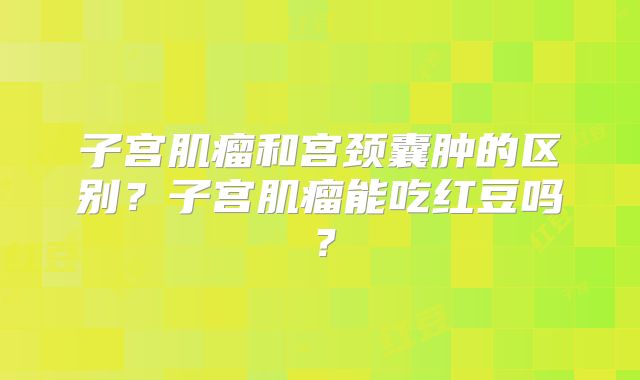 子宫肌瘤和宫颈囊肿的区别?子宫肌瘤能吃红豆吗?