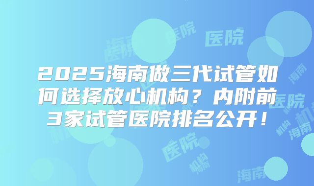 2025海南做三代试管如何选择放心机构?内附前3家试管医院排名公开!