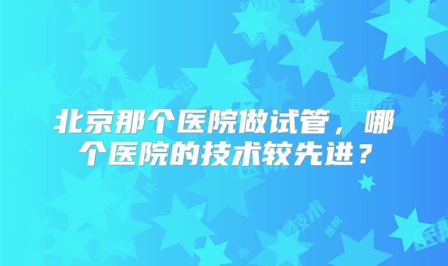 北京那个医院做试管，哪个医院的技术较先进？