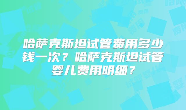 哈萨克斯坦试管费用多少钱一次？哈萨克斯坦试管婴儿费用明细？