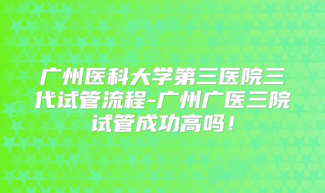 广州医科大学第三医院三代试管流程-广州广医三院试管成功高吗！