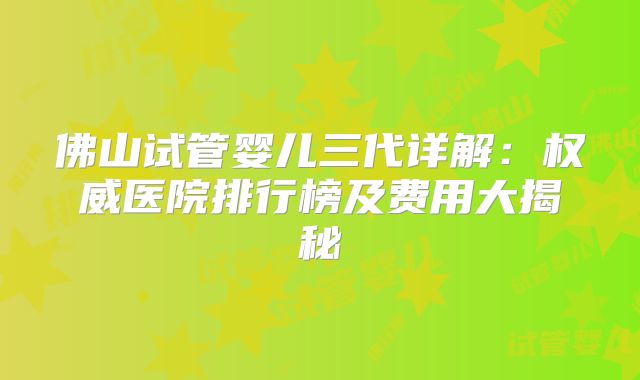 佛山试管婴儿三代详解：权威医院排行榜及费用大揭秘