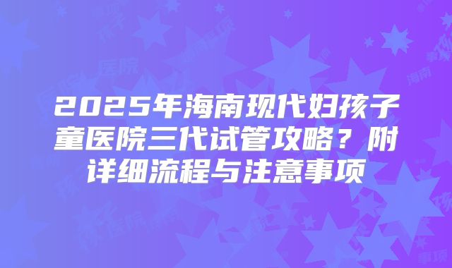 2025年海南现代妇孩子童医院三代试管攻略?附详细流程与注意事项