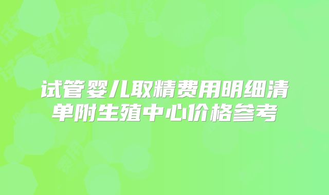试管婴儿取精费用明细清单附生殖中心价格参考