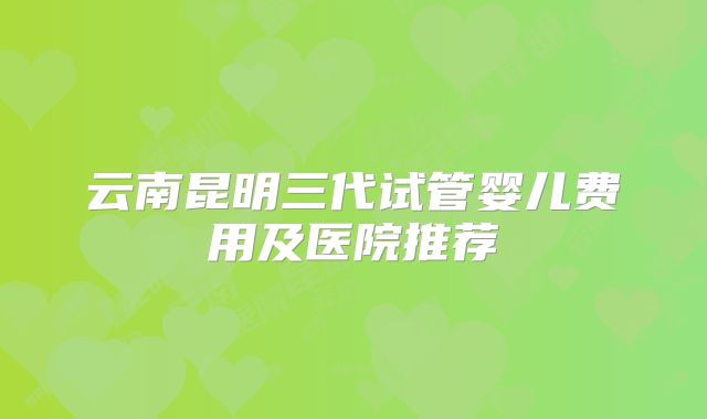 云南昆明三代试管婴儿费用及医院推荐