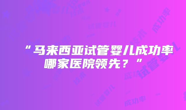 “马来西亚试管婴儿成功率哪家医院领先？”