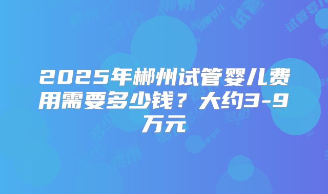 2025年郴州试管婴儿费用需要多少钱？大约3-9万元