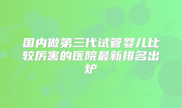 国内做第三代试管婴儿比较厉害的医院最新排名出炉