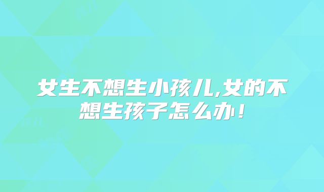 女生不想生小孩儿,女的不想生孩子怎么办！