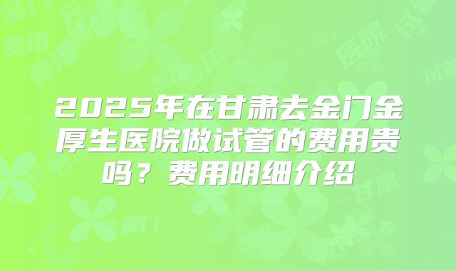 2025年在甘肃去金门金厚生医院做试管的费用贵吗?费用明细介绍