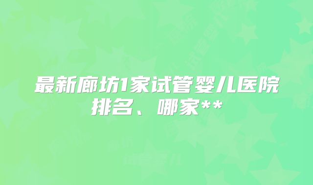 最新廊坊1家试管婴儿医院排名、哪家**