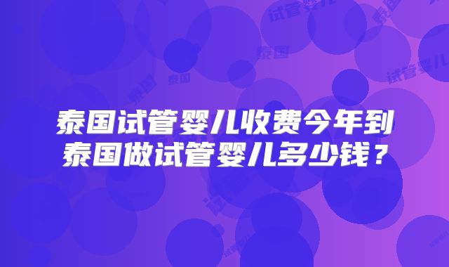 泰国试管婴儿收费今年到泰国做试管婴儿多少钱？