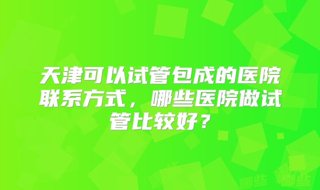 天津可以试管包成的医院联系方式,哪些医院做试管比较好?