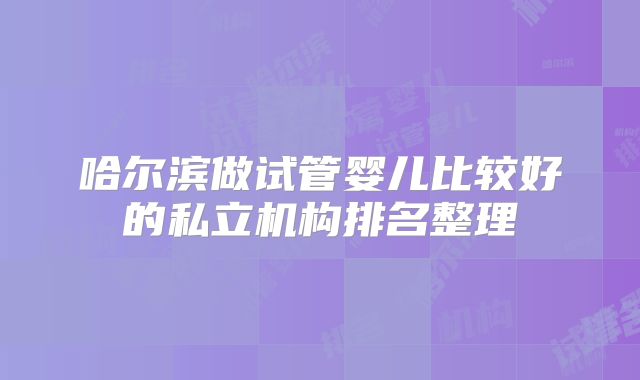 哈尔滨做试管婴儿比较好的私立机构排名整理