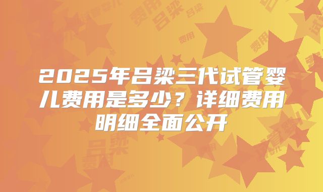 2025年吕梁三代试管婴儿费用是多少？详细费用明细全面公开